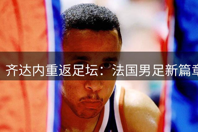 齐达内重返足坛：法国男足新篇章的开启与战术前瞻